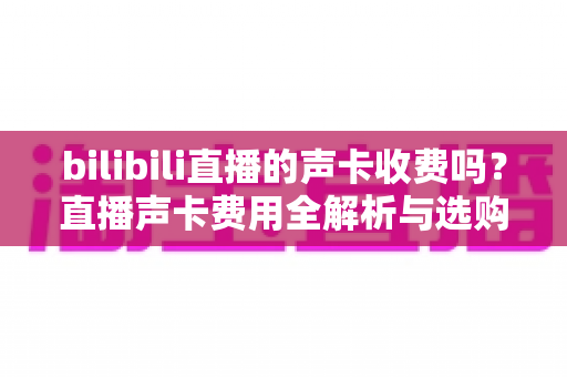 bilibili直播的声卡收费吗？直播声卡费用全解析与选购避坑指南