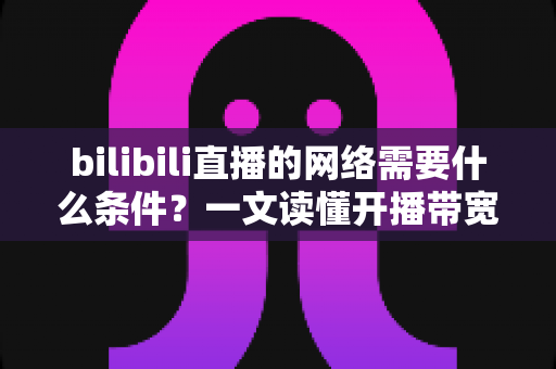 bilibili直播的网络需要什么条件?一文读懂开播带宽、稳定性与优化技巧全攻略 bilibili直播的网络需要什么条件?一文读懂开播带宽、稳定性与优化技巧全攻略