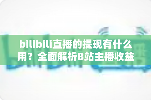 bilibili直播的提现有什么用？全面解析B站主播收益变现的核心价值、操作流程与实用指南