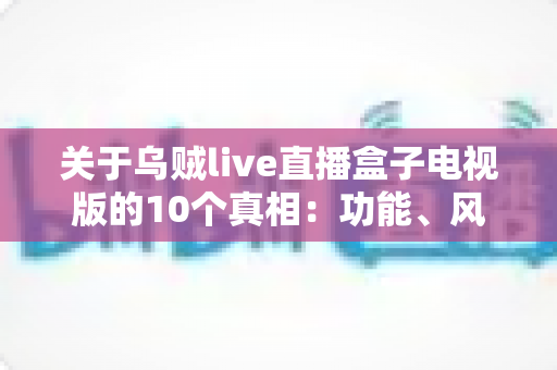 关于乌贼live直播盒子电视版的10个真相：功能、风险与使用指南一文读懂
