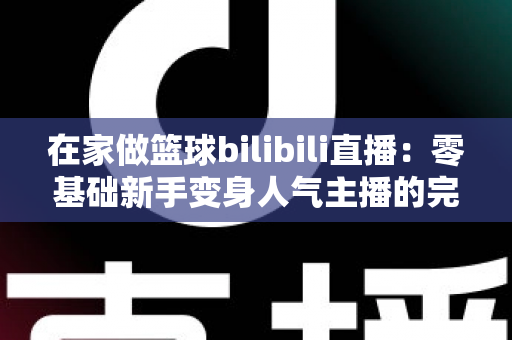 在家做篮球bilibili直播：零基础新手变身人气主播的完整实战指南