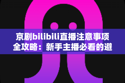 京剧bilibili直播注意事项全攻略：新手主播必看的避坑指南与实战技巧