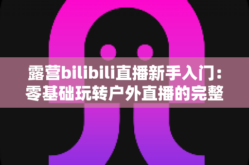 露营bilibili直播新手入门：零基础玩转户外直播的完整实战指南