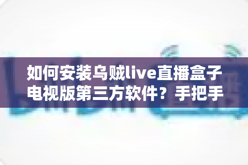 如何安装乌贼live直播盒子电视版第三方软件？手把手完整教程与避坑安全指南