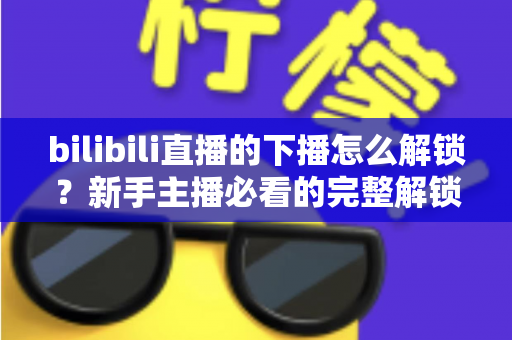 bilibili直播的下播怎么解锁？新手主播必看的完整解锁教程与实操指南