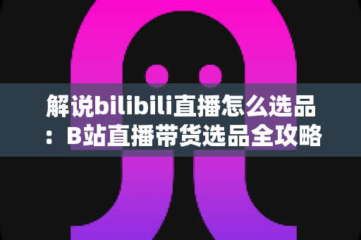 解说bilibili直播怎么选品：B站直播带货选品全攻略，助你精准匹配粉丝需求、提升直播间转化率