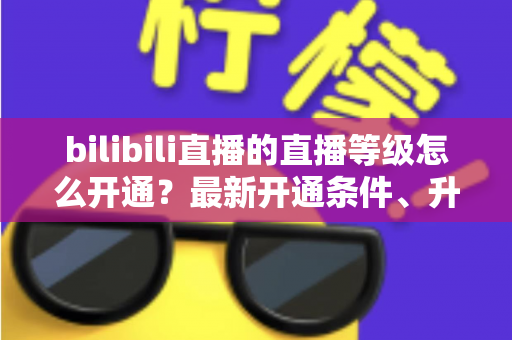 bilibili直播的直播等级怎么开通?最新开通条件、升级攻略与常见问题全解析 bilibili直播的直播等级怎么开通?最新开通条件、升级攻略与常见问题全解析