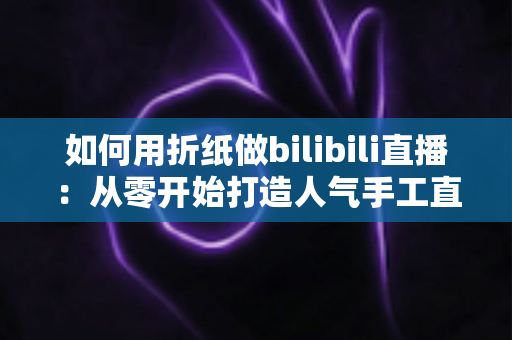 如何用折纸做bilibili直播:从零开始打造人气手工直播间的完整攻略 如何用折纸做bilibili直播:从零开始打造人气手工直播间的完整攻略