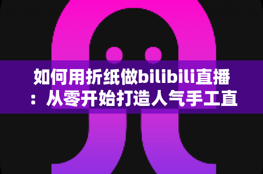 如何用折纸做bilibili直播：从零开始打造人气手工直播间的完整攻略