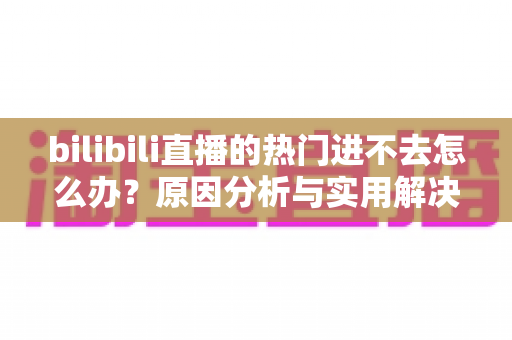 bilibili直播的热门进不去怎么办？原因分析与实用解决方法全指南