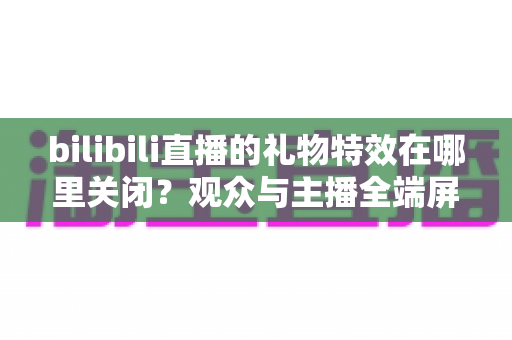 bilibili直播的礼物特效在哪里关闭？观众与主播全端屏蔽特效实用指南