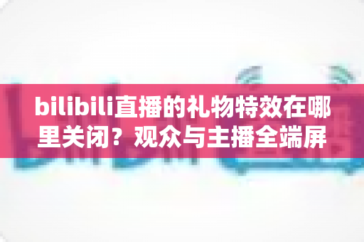 bilibili直播的礼物特效在哪里关闭？观众与主播全端屏蔽特效实用指南