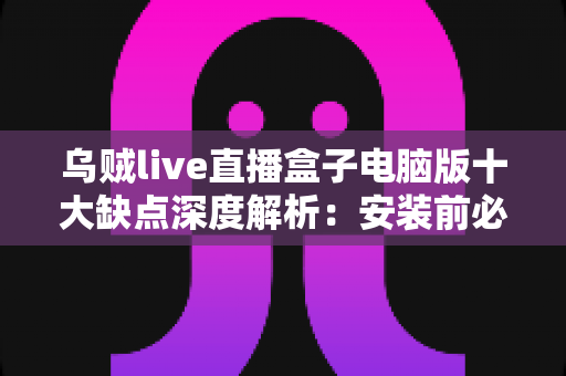 乌贼live直播盒子电脑版十大缺点深度解析：安装前必看的避坑指南与真实风险清单