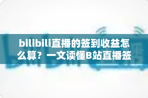 bilibili直播的签到收益怎么算？一文读懂B站直播签到规则与收益计算逻辑