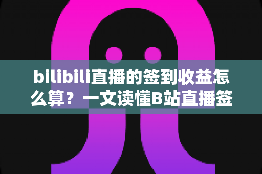 bilibili直播的签到收益怎么算？一文读懂B站直播签到规则与收益计算逻辑
