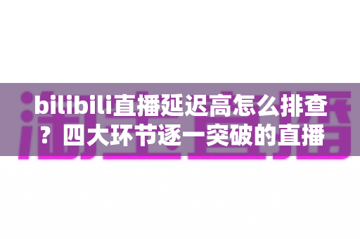bilibili直播延迟高怎么排查？四大环节逐一突破的直播延迟定位与优化实战指南