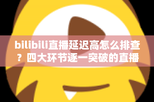 bilibili直播延迟高怎么排查？四大环节逐一突破的直播延迟定位与优化实战指南