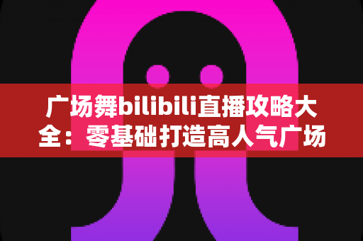 广场舞bilibili直播攻略大全：零基础打造高人气广场舞直播间的完整指南