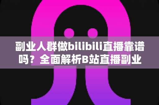 副业人群做bilibili直播靠谱吗？全面解析B站直播副业的真实收益、门槛与避坑指南