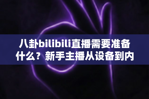 八卦bilibili直播需要准备什么？新手主播从设备到内容的零基础开播全攻略
