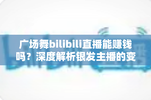 广场舞bilibili直播能赚钱吗？深度解析银发主播的变现之路与实用指南