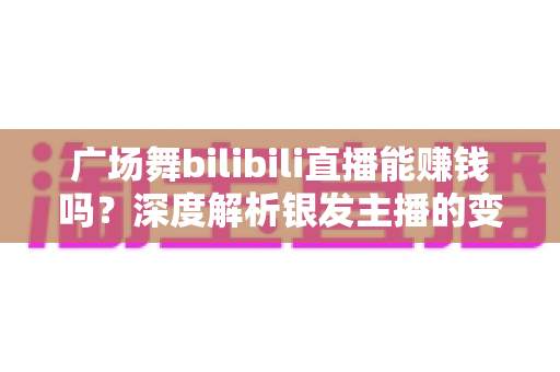 广场舞bilibili直播能赚钱吗？深度解析银发主播的变现之路与实用指南