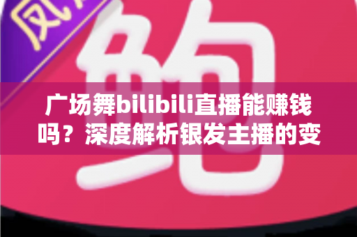 广场舞bilibili直播能赚钱吗？深度解析银发主播的变现之路与实用指南