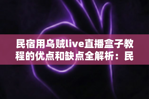 民宿用乌贼live直播盒子教程的优点和缺点全解析：民宿主低成本撬动直播流量的必读指南