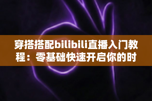 穿搭搭配bilibili直播入门教程：零基础快速开启你的时尚直播之旅