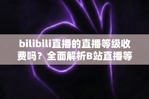 bilibili直播的直播等级收费吗？全面解析B站直播等级体系与费用真相
