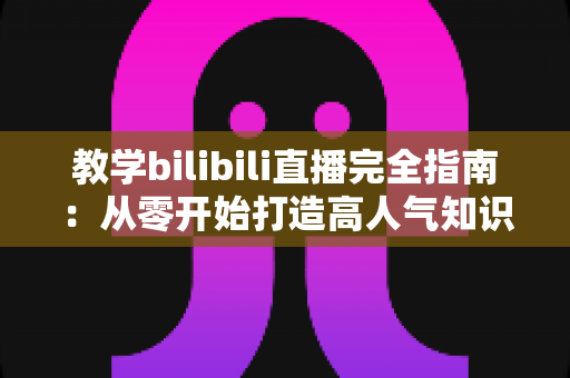 教学bilibili直播完全指南：从零开始打造高人气知识直播间的实战攻略