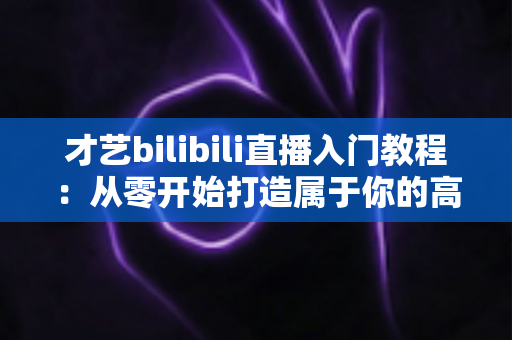 才艺bilibili直播入门教程:从零开始打造属于你的高人气直播间 才艺bilibili直播入门教程:从零开始打造属于你的高人气直播间