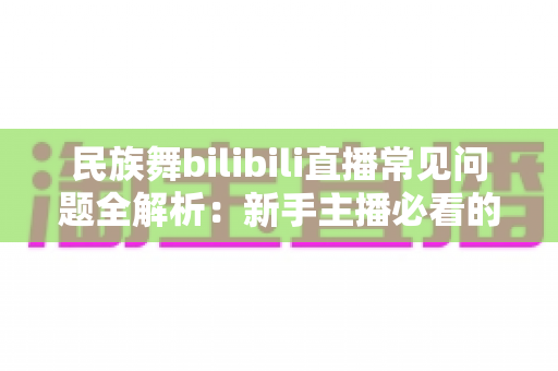 民族舞bilibili直播常见问题全解析:新手主播必看的实用指南 民族舞bilibili直播常见问题全解析:新手主播必看的实用指南