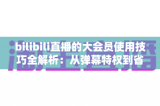 bilibili直播的大会员使用技巧全解析:从弹幕特权到省钱攻略,一篇读懂直播隐藏福利 bilibili直播的大会员使用技巧全解析:从弹幕特权到省钱攻略,一篇读懂直播隐藏福利