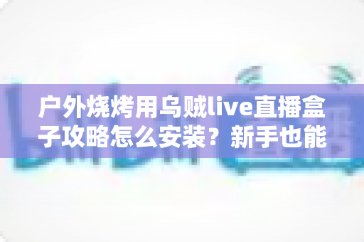 户外烧烤用乌贼live直播盒子攻略怎么安装？新手也能一次搞定的户外烧烤直播安装全流程指南