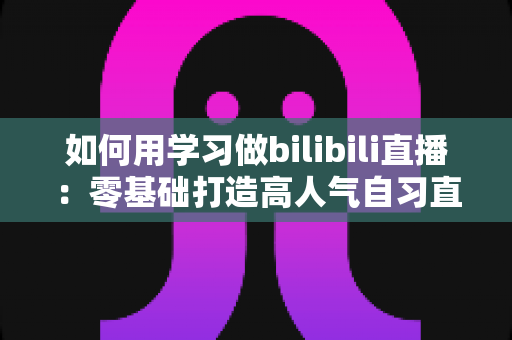 如何用学习做bilibili直播:零基础打造高人气自习直播间的完整攻略 如何用学习做bilibili直播:零基础打造高人气自习直播间的完整攻略
