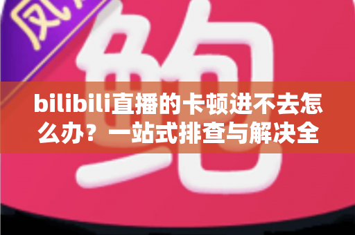 bilibili直播的卡顿进不去怎么办？一站式排查与解决全攻略
