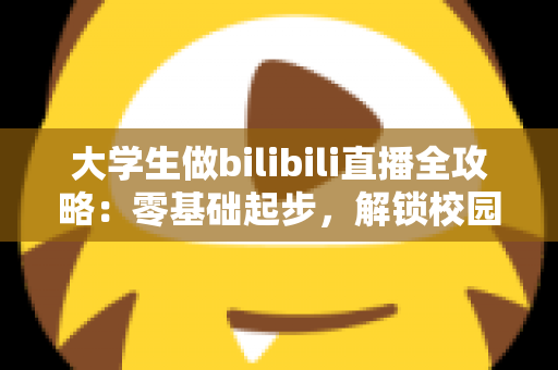 大学生做bilibili直播全攻略：零基础起步，解锁校园副业新姿势