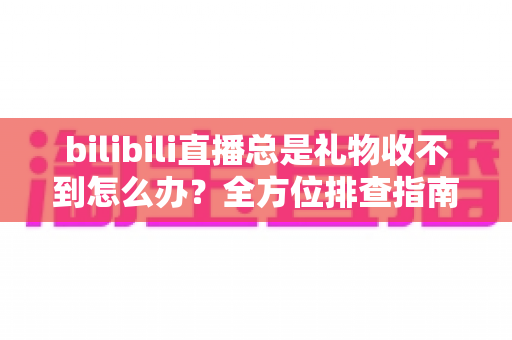 bilibili直播总是礼物收不到怎么办？全方位排查指南与实用解决方案助你快速恢复收益
