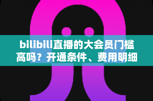 bilibili直播的大会员门槛高吗？开通条件、费用明细与直播权益一站式全解析