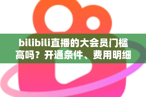 bilibili直播的大会员门槛高吗？开通条件、费用明细与直播权益一站式全解析