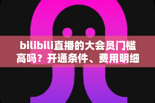 bilibili直播的大会员门槛高吗？开通条件、费用明细与直播权益一站式全解析