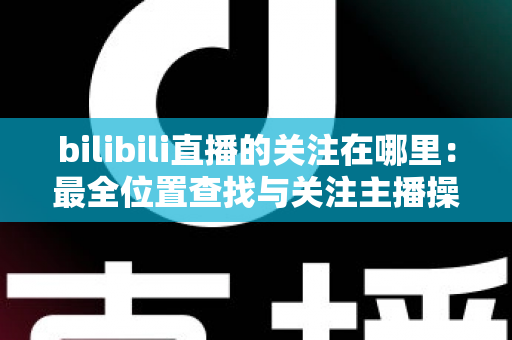 bilibili直播的关注在哪里:最全位置查找与关注主播操作指南 bilibili直播的关注在哪里:最全位置查找与关注主播操作指南