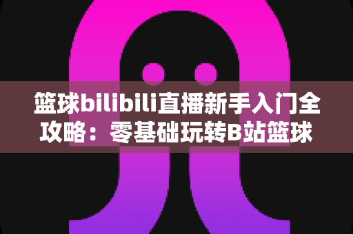 篮球bilibili直播新手入门全攻略：零基础玩转B站篮球赛事直播的完整指南