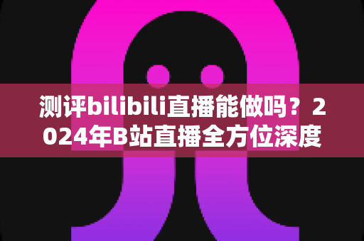 测评bilibili直播能做吗？2024年B站直播全方位深度评测与新手入局指南