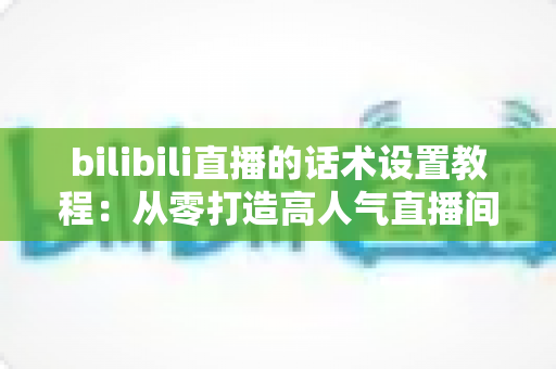 bilibili直播的话术设置教程：从零打造高人气直播间的完整话术攻略