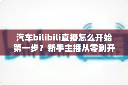汽车bilibili直播怎么开始第一步?新手主播从零到开播的完整实战指南 汽车bilibili直播怎么开始第一步?新手主播从零到开播的完整实战指南