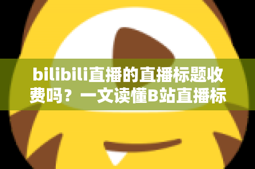 bilibili直播的直播标题收费吗？一文读懂B站直播标题设置规则与免费运营技巧