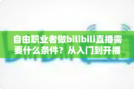 自由职业者做bilibili直播需要什么条件?从入门到开播的完整指南 自由职业者做bilibili直播需要什么条件?从入门到开播的完整指南