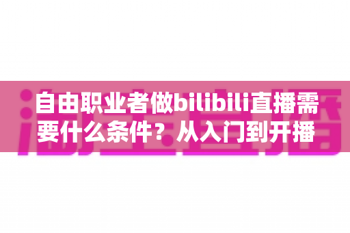 自由职业者做bilibili直播需要什么条件？从入门到开播的完整指南